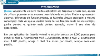 (Enem) Atualmente existem muitos aplicativos de fazendas virtuais que, apesar
de críticas, possuem uma enorme quantidade de usuários. Embora apresentem
algumas diferenças de funcionamento, as fazendas virtuais possuem a mesma
concepção: cada vez que o usuário cuida de sua fazenda ou da de seus amigos,
ganha pontos, e, quanto mais pontos acumula, maior é seu nível de
experiência.
Em um aplicativo de fazenda virtual, o usuário precisa de 1.000 pontos para
atingir o nível 1. Acumulando mais 1.200 pontos, atinge o nível 2; acumulando
mais 1.400 pontos, atinge o nível 3 e assim por diante, sempre com esse
padrão.
PRATICANDO
43
 