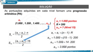 formam uma progressão
a = 1.000 pontos
1
R = 200
a15 = ? (Nível 15)
15
a1
(1.000 , 1.200 , 1.400 , .... , a )
SOLUÇÃO
As pontuações adquiridas em cada nível
aritmética (PA):
2
Sn

(a1  an ) n
2
45
S15
(a1  a15 )15

an  a1  (n 1)  R
15
a 1.000  (15 1)  200
a15 1.000 14  200
a15  3.800 pontos
 