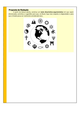 Proposta de Redação
A partir da leitura atenta, construa um texto dissertativo-argumentativo em que sejam
direcionados caminhos e sugestões para que, no Brasil, haja mais respeito à religiosidade e para
que o Estado possa ser realmente considerado laico.
 