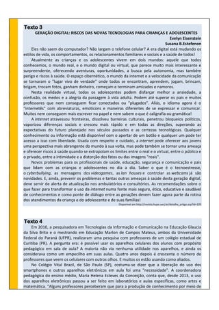 Texto 3
GERAÇÃO DIGITAL: RISCOS DAS NOVAS TECNOLOGIAS PARA CRIANÇAS E ADOLESCENTES
Evelyn Eisenstein
Susana B.Estefenon
Eles não saem do computador? Não largam o telefone celular? A era digital está mudando os
estilos de vida, os comportamentos, os relacionamentos familiares e sociais e a saúde de todos!
Atualmente as crianças e os adolescentes vivem em dois mundos: aquele que todos
conhecemos, o mundo real, e o mundo digital ou virtual, que parece muito mais interessante e
surpreendente, oferecendo aventuras, oportunidades, a busca pela autonomia, mas também
perigo e riscos à saúde. O espaço cibernético, o mundo da internet e a velocidade da comunicação
se tornaram o "lugar vivo de verdade" onde todos se encontram, aprendem, jogam, brincam,
brigam, trocam fotos, ganham dinheiro, começam e terminam amizades e namoros.
Nesta realidade virtual, todos os adolescentes podem disfarçar melhor a ansiedade, a
confusão, os medos e a alegria da passagem à vida adulta. Podem até superar os pais e muitos
professores que nem conseguem ficar conectados ou "plugados". Aliás, o idioma agora é o
"internetês" com abreviaturas, emoticons e maneiras diferentes de se expressar e comunicar.
Muitos nem conseguem mais escrever no papel e nem sabem o que é caligrafia ou gramática!
A internet atravessou fronteiras, dissolveu barreiras culturais, penetrou bloqueios políticos,
vaporizou diferenças sociais e cresceu mais rápido e em todas as direções, superando as
expectativas do futuro planejado nos séculos passados e as certezas tecnológicas. Qualquer
conhecimento ou informação está disponível com o apertar de um botão e qualquer um pode ter
acesso a isso com liberdade. Usada com respeito e cuidado, a internet pode oferecer aos jovens
uma perspectiva mais abrangente do mundo à sua volta, mas pode também se tornar uma ameaça
e oferecer riscos à saúde quando se extrapolam os limites entre o real e o virtual, entre o público e
o privado, entre a intimidade e a distorção dos fatos ou das imagens "reais".
Novos problemas para os profissionais de saúde, educação, segurança e comunicação e pais
que lidam com as crianças e adolescentes no dia a dia. Saber o que é o tecnoestresse,
o cyberbullying, as mensagens dos videogames, as lan houses e controlar as webcams já são
novidades. E, ainda, prevenir os problemas e tantas outras ameaças à saúde desta geração digital,
deve servir de alerta de atualização nos ambulatórios e consultórios. As recomendações sobre o
que fazer para transformar o uso da internet numa fonte mais segura, ética, educativa e saudável
de conhecimentos e como ponte de diálogo entre as gerações devem fazer agora parte da rotina
dos atendimentos da criança e do adolescente e de suas famílias!
Disponível em http://revista.hupe.uerj.br/detalhe_artigo.asp?id=105
Texto 4
Em 2010, a pesquisadora em Tecnologias da Informação e Comunicação na Educação Glaucia
da Silva Brito e o mestrando em Educação Marlon de Campos Mateus, ambos da Universidade
Federal do Paraná (UFPR), realizaram uma pesquisa com professores de um colégio estadual de
Curitiba (PR). A pergunta era: é possível usar os aparelhos celulares dos alunos com propósito
pedagógico em sala de aula? A maioria não via nenhuma utilidade nos aparelhos, e ainda os
considerava como um empecilho em suas aulas. Quatro anos depois é crescente o número de
professores que veem os celulares com outros olhos. E muitos os estão usando como aliados.
No Colégio Vital Brazil, de São Paulo (SP), costuma-se dizer que a liberação do uso dos
smartphones e outros aparelhos eletrônicos em aula foi uma "necessidade". A coordenadora
pedagógica do ensino médio, Maria Helena Esteves da Conceição, conta que, desde 2013, o uso
dos aparelhos eletrônicos passou a ser feito em laboratórios e aulas específicas, como artes e
matemática. "Alguns professores perceberam que para a produção de conhecimento por meio de
 