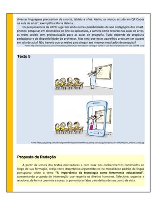 diversas linguagens precisariam de smarts, tablets e afins. Assim, os alunos estudaram QR Codes
na aula de artes", exemplifica Maria Helena.
Os pesquisadores da UFPR sugerem ainda outras possibilidades de uso pedagógico dos smart-
phones: pesquisas em dicionários on-line ou aplicativos, a câmera como recurso nas aulas de artes,
as redes sociais com geolocalização para as aulas de geografia. Tudo depende do propósito
pedagógico e da disponibilidade do professor. Mas será que esses aparelhos precisam ser usados
em sala de aula? Não haveria outros meios para chegar aos mesmos resultados de pesquisa?
Fonte: http://revistaeducacao.uol.com.br/textos/209/celular-liberadosem-conseguir-conter-o-uso-dos-smartphones-em-sala-326798-1.asp
Texto 5
Fonte: http://s2.glbimg.com/Dh55RgJ3MSI4mVy001VCFb0iRR0=/s.glbimg.com/jo/g1/f/original/2014/06/09/jose_antonio_costa.jpg
Proposta de Redação
A partir da leitura dos textos motivadores e com base nos conhecimentos construídos ao
longo de sua formação, redija texto dissertativo-argumentativo na modalidade padrão da língua
portuguesa sobre o tema “A importância da tecnologia como ferramenta educacional”,
apresentando proposta de intervenção que respeite os direitos humanos. Selecione, organize e
relacione, de forma coerente e coesa, argumentos e fatos para defesa de seu ponto de vista.
 