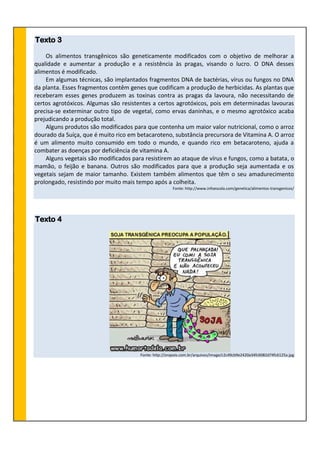 Texto 3
Os alimentos transgênicos são geneticamente modificados com o objetivo de melhorar a
qualidade e aumentar a produção e a resistência às pragas, visando o lucro. O DNA desses
alimentos é modificado.
Em algumas técnicas, são implantados fragmentos DNA de bactérias, vírus ou fungos no DNA
da planta. Esses fragmentos contêm genes que codificam a produção de herbicidas. As plantas que
receberam esses genes produzem as toxinas contra as pragas da lavoura, não necessitando de
certos agrotóxicos. Algumas são resistentes a certos agrotóxicos, pois em determinadas lavouras
precisa-se exterminar outro tipo de vegetal, como ervas daninhas, e o mesmo agrotóxico acaba
prejudicando a produção total.
Alguns produtos são modificados para que contenha um maior valor nutricional, como o arroz
dourado da Suíça, que é muito rico em betacaroteno, substância precursora de Vitamina A. O arroz
é um alimento muito consumido em todo o mundo, e quando rico em betacaroteno, ajuda a
combater as doenças por deficiência de vitamina A.
Alguns vegetais são modificados para resistirem ao ataque de vírus e fungos, como a batata, o
mamão, o feijão e banana. Outros são modificados para que a produção seja aumentada e os
vegetais sejam de maior tamanho. Existem também alimentos que têm o seu amadurecimento
prolongado, resistindo por muito mais tempo após a colheita.
Fonte: http://www.infoescola.com/genetica/alimentos-transgenicos/
Texto 4
Fonte: http://orapois.com.br/arquivos/image/c2c49cb9e2420a34fc6082d74fc6125a.jpg
 