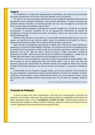 Texto 5
Os transgênicos, ou organismos geneticamente modificados, são produtos de cruzamentos
que jamais aconteceriam na natureza, como, por exemplo, arroz com bactéria.
Por meio de um ramo de pesquisa relativamente novo (a engenharia genética), fabricantes de
agroquímicos criam sementes resistentes a seus próprios agrotóxicos, ou mesmo sementes que
produzem plantas inseticidas. As empresas ganham com isso, mas nós pagamos um preço alto:
riscos à nossa saúde e ao ambiente onde vivemos.
O modelo agrícola baseado na utilização de sementes transgênicas é a trilha de um caminho
insustentável. O aumento dramático no uso de agroquímicos decorrentes do plantio de
transgênicos é exemplo de prática que coloca em cheque o futuro dos nossos solos e de nossa
biodiversidade agrícola.
Diante da crise climática em que vivemos, a preservação da biodiversidade funciona como um
seguro, uma garantia de que teremos opções viáveis de produção de alimentos no futuro e
estaremos prontos para os efeitos das mudanças climáticas sobre a agricultura.
Nesse cenário, os transgênicos representam um duplo risco. Primeiro por serem resistentes a
agrotóxicos, ou possuírem propriedades inseticidas, o uso contínuo de sementes transgênicas leva
à resistência de ervas daninhas e insetos, o que por sua vez leva o agricultor a aumentar a dose de
agrotóxicos ano a ano. Não por acaso o Brasil se tornou o maior consumidor mundial de
agrotóxicos em 2008 – depois de cerca de dez anos de plantio de transgênicos – sendo mais da
metade deles destinados à soja, primeira lavoura transgênica a ser inserida no País.
Além disso, o uso de transgênicos representa um alto risco de perda de biodiversidade, tanto
pelo aumento no uso de agroquímicos (que tem efeitos sobre a vida no solo e ao redor das
lavouras), quanto pela contaminação de sementes naturais por transgênicas. Neste caso, um bom
exemplo de alimento importante, que hoje se encontra em ameaça, é o nosso bom e tradicional
arroz.
A diversidade do arroz brasileiro congrega desde o arroz branco plantado no Rio Grande do
Sul, que é adaptado a temperaturas amenas, àquele plantado no interior do nordeste, vermelho,
resistente a climas quentes e secos. Ambos são necessários, sem seus respectivos climas e solos,
para garantir que o cidadão brasileiro tenha sempre arroz em seu prato, em qualquer região do
país.
Fonte: http://www.greenpeace.org/brasil/pt/O-que-fazemos/Transgenicos/
Proposta de Redação
A partir da leitura dos textos motivadores e com base nos conhecimentos construídos ao
longo de sua formação, redija texto dissertativo-argumentativo na modalidade escrita formal da
língua portuguesa sobre o tema “transgênicos no Brasil de hoje”, apresentando proposta de
intervenção que respeite os direitos humanos. Selecione, organize e relacione, de forma coerente
e coesa, argumentos e fatos para defesa de seu ponto de vista.
 