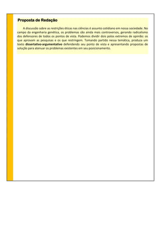 Proposta de Redação
A discussão sobre as restrições éticas nas ciências é assunto cotidiano em nossa sociedade. No
campo da engenharia genética, os problemas são ainda mais controversos, gerando radicalismo
dos defensores de todos os pontos de vista. Podemos dividir dois polos extremos de opinião: os
que aprovam as pesquisas e os que restringem. Tomando partido nessa temática, produza um
texto dissertativo-argumentativo defendendo seu ponto de vista e apresentando propostas de
solução para atenuar os problemas existentes em seu posicionamento.
 