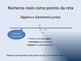 Números reais como pontos da reta
              Álgebra e Geometria juntas

                                  O


                                      1u
     Reta real
    ou eixo real
                     • Ponto O, chamado origem;
                     • Orientação (para a direita);
                   • Unidade de medida (arbitrária).




Podemos corresponder cada ponto da reta a um número real.
 