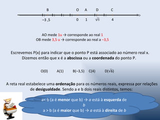 B                O       A          D      C

                   –3 ,5              0       1      √6         4


                  AO mede 1u → corresponde ao real 1
               OB mede 3,5 u → corresponde ao real a –3,5


  Escrevemos P(x) para indicar que o ponto P está associado ao número real x.
        Dizemos então que x é a abscissa ou a coordenada do ponto P.

                  O(0)     A(1)     B(–3,5)       C(4)       D(√6)


A reta real estabelece uma ordenação para os números reais, expressa por relações
              de desigualdade. Sendo a e b dois reais distintos, temos:

                  a< b (a é menor que b) → a está à esquerda de
                                         b
                   a > b (a é maior que b) → a está à direita de b
 