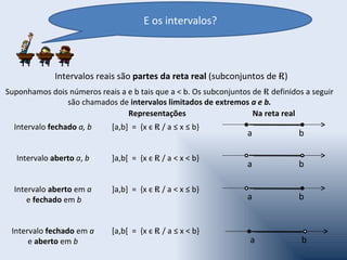 E os intervalos?



              Intervalos reais são partes da reta real (subconjuntos de R)
Suponhamos dois números reais a e b tais que a < b. Os subconjuntos de R definidos a seguir
               são chamados de intervalos limitados de extremos a e b.
                                Representações                      Na reta real
  Intervalo fechado a, b     [a,b] = {x є R / a ≤ x ≤ b}
                                                                   a             b

   Intervalo aberto a, b     ]a,b[ = {x є R / a < x < b}
                                                                   a             b

  Intervalo aberto em a      ]a,b] = {x є R / a < x ≤ b}
      e fechado em b                                               a             b


 Intervalo fechado em a      [a,b[ = {x є R / a ≤ x < b}
      e aberto em b                                                a              b
 