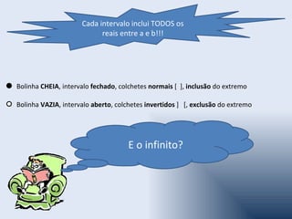 Cada intervalo inclui TODOS os
                           reais entre a e b!!!




Bolinha CHEIA, intervalo fechado, colchetes normais [ ], inclusão do extremo

Bolinha VAZIA, intervalo aberto, colchetes invertidos ] [, exclusão do extremo




                                     E o infinito?
 