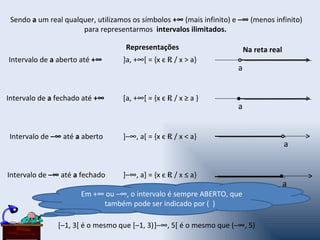 Sendo a um real qualquer, utilizamos os símbolos +∞ (mais infinito) e –∞ (menos infinito)
                      para representarmos intervalos ilimitados.

                                    Representações                        Na reta real
Intervalo de a aberto até +∞       ]a, +∞[ = {x є R / x > a}
                                                                      a


Intervalo de a fechado até +∞      [a, +∞[ = {x є R / x ≥ a }
                                                                      a


Intervalo de –∞ até a aberto       ]–∞, a[ = {x є R / x < a}
                                                                                         a


Intervalo de –∞ até a fechado      ]–∞, a] = {x є R / x ≤ a}
                                                                                         a
                      Em +∞ ou –∞, o intervalo é sempre ABERTO, que
                           também pode ser indicado por ( )

               [–1, 3[ é o mesmo que [–1, 3)]–∞, 5[ é o mesmo que (–∞, 5)
 