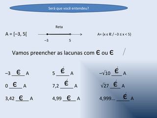 Será que você entendeu?



                     Reta
A = [–3, 5[                               A= {x є R / –3 ≤ x < 5}
               –3           5


   Vamos preencher as lacunas com є ou є


     є
–3 _____ A              є
                    5 _____ A                     є
                                           –√10 ____ A

   є
0 _____ A                 є
                    7,2 _____ A                  є
                                           √27 ____ A

      є
3,42 _____ A                є
                    4,99 _____ A                      є
                                           4,999... _____ A
 