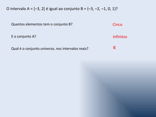 O intervalo A = [–3, 2[ é igual ao conjunto B = {–3, –2, –1, 0, 1}?


  Quantos elementos tem o conjunto B?                          Cinco

  E o conjunto A?                                               Infinitos

  Qual é o conjunto universo, nos intervalos reais?             R
 