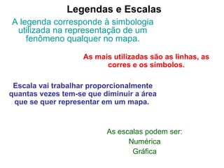 Legendas e Escalas
A legenda corresponde à simbologia
utilizada na representação de um
fenômeno qualquer no mapa.
As mais utilizadas são as linhas, as
corres e os símbolos.
Escala vai trabalhar proporcionalmente
quantas vezes tem-se que diminuir a área
que se quer representar em um mapa.
As escalas podem ser:
Numérica
Gráfica
 