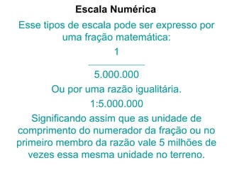 Escala Numérica
Esse tipos de escala pode ser expresso por
uma fração matemática:
1
__________________
5.000.000
Ou por uma razão igualitária.
1:5.000.000
Significando assim que as unidade de
comprimento do numerador da fração ou no
primeiro membro da razão vale 5 milhões de
vezes essa mesma unidade no terreno.
 