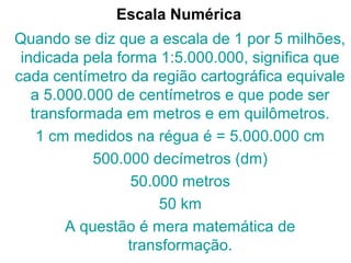 Escala Numérica
Quando se diz que a escala de 1 por 5 milhões,
indicada pela forma 1:5.000.000, significa que
cada centímetro da região cartográfica equivale
a 5.000.000 de centímetros e que pode ser
transformada em metros e em quilômetros.
1 cm medidos na régua é = 5.000.000 cm
500.000 decímetros (dm)
50.000 metros
50 km
A questão é mera matemática de
transformação.
 