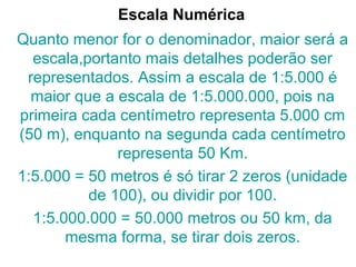 Escala Numérica
Quanto menor for o denominador, maior será a
escala,portanto mais detalhes poderão ser
representados. Assim a escala de 1:5.000 é
maior que a escala de 1:5.000.000, pois na
primeira cada centímetro representa 5.000 cm
(50 m), enquanto na segunda cada centímetro
representa 50 Km.
1:5.000 = 50 metros é só tirar 2 zeros (unidade
de 100), ou dividir por 100.
1:5.000.000 = 50.000 metros ou 50 km, da
mesma forma, se tirar dois zeros.
 