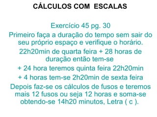CÁLCULOS COM ESCALAS
Exercício 45 pg. 30
Primeiro faça a duração do tempo sem sair do
seu próprio espaço e verifique o horário.
22h20min de quarta feira + 28 horas de
duração então tem-se
+ 24 hora teremos quinta feira 22h20min
+ 4 horas tem-se 2h20min de sexta feira
Depois faz-se os cálculos de fusos e teremos
mais 12 fusos ou seja 12 horas e soma-se
obtendo-se 14h20 minutos, Letra ( c ).
 