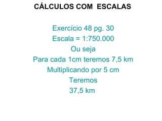 CÁLCULOS COM ESCALAS
Exercício 48 pg. 30
Escala = 1:750.000
Ou seja
Para cada 1cm teremos 7,5 km
Multiplicando por 5 cm
Teremos
37,5 km
 
