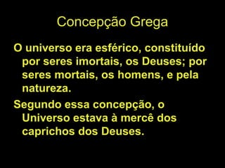 Concepção Grega
O universo era esférico, constituído
por seres imortais, os Deuses; por
seres mortais, os homens, e pela
natureza.
Segundo essa concepção, o
Universo estava à mercê dos
caprichos dos Deuses.
 