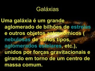 Galáxias
Uma galáxia é um grande
aglomerado de bilhões de estrelas
e outros objetos astronômicos (
nebulosas de vários tipos,
aglomerados estelares, etc.),
unidos por forças gravitacionais e
girando em torno de um centro de
massa comum.
 