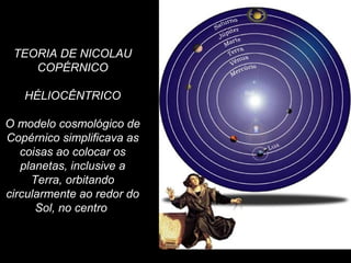 TEORIA DE NICOLAU
COPÉRNICO
HÉLIOCÊNTRICO
O modelo cosmológico de
Copérnico simplificava as
coisas ao colocar os
planetas, inclusive a
Terra, orbitando
circularmente ao redor do
Sol, no centro
 
