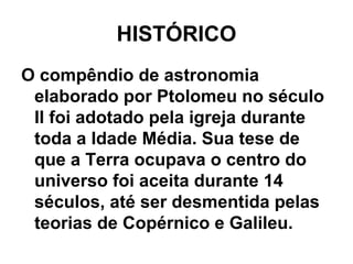HISTÓRICO
O compêndio de astronomia
elaborado por Ptolomeu no século
II foi adotado pela igreja durante
toda a Idade Média. Sua tese de
que a Terra ocupava o centro do
universo foi aceita durante 14
séculos, até ser desmentida pelas
teorias de Copérnico e Galileu.
 