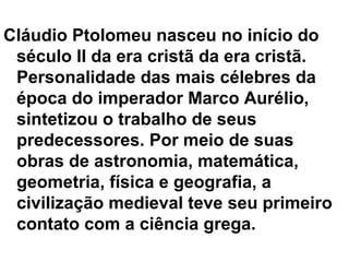 Cláudio Ptolomeu nasceu no início do
século II da era cristã da era cristã.
Personalidade das mais célebres da
época do imperador Marco Aurélio,
sintetizou o trabalho de seus
predecessores. Por meio de suas
obras de astronomia, matemática,
geometria, física e geografia, a
civilização medieval teve seu primeiro
contato com a ciência grega.
 