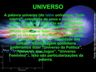 UNIVERSO
A palavra universo (do latim universus, "todo
inteiro", composto de unus e versus) tem
várias acepções, podendo ser designado
como "a totalidade das coisas objeto de um
estudo que se vai fazer ou de um tema do
qual se vai tratar". Portanto, o termo pode
ser designado como a "Totalidade das
coisas". Na linguagem quotidiana
poderíamos dizer "Universo da Política",
"Universo dos Jogos", "Universo
Feminino"... Isso são particularizações da
palavra.
Fonte:http://pt.wikipedia.org/wiki/Universo
 