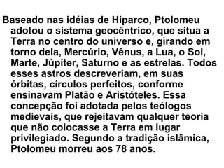 Baseado nas idéias de Hiparco, Ptolomeu
adotou o sistema geocêntrico, que situa a
Terra no centro do universo e, girando em
torno dela, Mercúrio, Vênus, a Lua, o Sol,
Marte, Júpiter, Saturno e as estrelas. Todos
esses astros descreveriam, em suas
órbitas, círculos perfeitos, conforme
ensinavam Platão e Aristóteles. Essa
concepção foi adotada pelos teólogos
medievais, que rejeitavam qualquer teoria
que não colocasse a Terra em lugar
privilegiado. Segundo a tradição islâmica,
Ptolomeu morreu aos 78 anos.
 