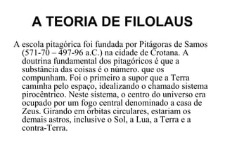 A TEORIA DE FILOLAUS
A escola pitagórica foi fundada por Pitágoras de Samos
(571-70 – 497-96 a.C.) na cidade de Crotana. A
doutrina fundamental dos pitagóricos é que a
substância das coisas é o número. que os
compunham. Foi o primeiro a supor que a Terra
caminha pelo espaço, idealizando o chamado sistema
pirocêntrico. Neste sistema, o centro do universo era
ocupado por um fogo central denominado a casa de
Zeus. Girando em órbitas circulares, estariam os
demais astros, inclusive o Sol, a Lua, a Terra e a
contra-Terra.
 