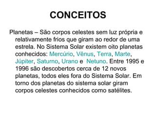 CONCEITOS
Planetas – São corpos celestes sem luz própria e
relativamente frios que giram ao redor de uma
estrela. No Sistema Solar existem oito planetas
conhecidos: Mercúrio, Vênus, Terra, Marte,
Júpiter, Saturno, Urano e Netuno. Entre 1995 e
1996 são descobertos cerca de 12 novos
planetas, todos eles fora do Sistema Solar. Em
torno dos planetas do sistema solar giram
corpos celestes conhecidos como satélites.
 
