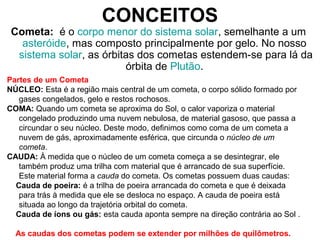 Cometa: é o corpo menor do sistema solar, semelhante a um
asteróide, mas composto principalmente por gelo. No nosso
sistema solar, as órbitas dos cometas estendem-se para lá da
órbita de Plutão.
CONCEITOS
Partes de um Cometa
NÚCLEO: Esta é a região mais central de um cometa, o corpo sólido formado por
gases congelados, gelo e restos rochosos.
COMA: Quando um cometa se aproxima do Sol, o calor vaporiza o material
congelado produzindo uma nuvem nebulosa, de material gasoso, que passa a
circundar o seu núcleo. Deste modo, definimos como coma de um cometa a
nuvem de gás, aproximadamente esférica, que circunda o núcleo de um
cometa.
CAUDA: À medida que o núcleo de um cometa começa a se desintegrar, ele
também produz uma trilha com material que é arrancado de sua superfície.
Este material forma a cauda do cometa. Os cometas possuem duas caudas:
Cauda de poeira: é a trilha de poeira arrancada do cometa e que é deixada
para trás à medida que ele se desloca no espaço. A cauda de poeira está
situada ao longo da trajetória orbital do cometa.
Cauda de íons ou gás: esta cauda aponta sempre na direção contrária ao Sol .
As caudas dos cometas podem se extender por milhões de quilômetros.
 