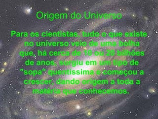 Origem do Universo
Para os cientistas, tudo o que existe
no universo veio de uma bolha
que, há cerca de 10 ou 20 bilhões
de anos, surgiu em um tipo de
"sopa" quentíssima e começou a
crescer, dando origem a toda a
matéria que conhecemos.
 