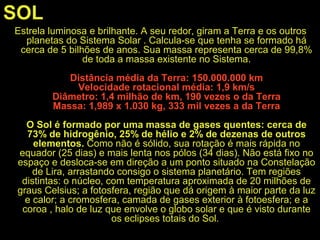 SOL
Estrela luminosa e brilhante. A seu redor, giram a Terra e os outros
planetas do Sistema Solar . Calcula-se que tenha se formado há
cerca de 5 bilhões de anos. Sua massa representa cerca de 99,8%
de toda a massa existente no Sistema.
Distância média da Terra: 150.000.000 km
Velocidade rotacional média: 1,9 km/s
Diâmetro: 1,4 milhão de km, 190 vezes o da Terra
Massa: 1,989 x 1.030 kg, 333 mil vezes a da Terra
O Sol é formado por uma massa de gases quentes: cerca de
73% de hidrogênio, 25% de hélio e 2% de dezenas de outros
elementos. Como não é sólido, sua rotação é mais rápida no
equador (25 dias) e mais lenta nos pólos (34 dias). Não está fixo no
espaço e desloca-se em direção a um ponto situado na Constelação
de Lira, arrastando consigo o sistema planetário. Tem regiões
distintas: o núcleo, com temperatura aproximada de 20 milhões de
graus Celsius; a fotosfera, região que dá origem à maior parte da luz
e calor; a cromosfera, camada de gases exterior à fotoesfera; e a
coroa , halo de luz que envolve o globo solar e que é visto durante
os eclipses totais do Sol.
 