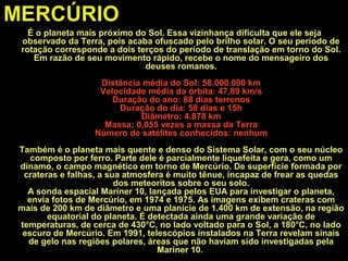 MERCÚRIO
É o planeta mais próximo do Sol. Essa vizinhança dificulta que ele seja
observado da Terra, pois acaba ofuscado pelo brilho solar. O seu período de
rotação corresponde a dois terços do período de translação em torno do Sol.
Em razão de seu movimento rápido, recebe o nome do mensageiro dos
deuses romanos.
Distância média do Sol: 58.000.000 km
Velocidade média da órbita: 47,89 km/s
Duração do ano: 88 dias terrenos
Duração do dia: 58 dias e 15h
Diâmetro: 4.878 km
Massa: 0,055 vezes a massa da Terra
Número de satélites conhecidos: nenhum
Também é o planeta mais quente e denso do Sistema Solar, com o seu núcleo
composto por ferro. Parte dele é parcialmente liquefeita e gera, como um
dínamo, o campo magnético em torno de Mercúrio. De superfície formada por
crateras e falhas, a sua atmosfera é muito tênue, incapaz de frear as quedas
dos meteoritos sobre o seu solo.
A sonda espacial Mariner 10, lançada pelos EUA para investigar o planeta,
envia fotos de Mercúrio, em 1974 e 1975. As imagens exibem crateras com
mais de 200 km de diâmetro e uma planície de 1.400 km de extensão, na região
equatorial do planeta. É detectada ainda uma grande variação de
temperaturas, de cerca de 430°C, no lado voltado para o Sol, a 180°C, no lado
escuro de Mercúrio. Em 1991, telescópios instalados na Terra revelam sinais
de gelo nas regiões polares, áreas que não haviam sido investigadas pela
Mariner 10.
 