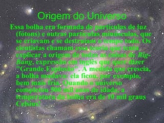 Origem do Universo
Essa bolha era formada de partículas de luz
(fótons) e outras partículas minúsculas, que
se criavam e se destruíam o tempo todo. Os
cientistas chamam essa teoria que tenta
explicar a origem de todas as coisas de Big-
Bang, expressão em inglês que quer dizer
"Grande Explosão". À medida que crescia,
a bolha mudava: ela ficou, por exemplo,
bem mais fria. Quando o universo
completou 500 mil anos de idade, a
temperatura da bolha era de 10 mil graus
Celsius!
 