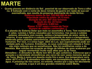 MARTE
• Quarto planeta em distância do Sol , possível de ser observado da Terra a olho
nu. É batizado com o nome do deus romano da guerra em razão de sua cor
avermelhada, que resulta da presença dominante de óxido férrico.
Distância média do Sol: 228.000.000 de km
Velocidade média da órbita: 24,13 km/s
Duração do ano: 687 dias terrenos
Duração do dia: 24 horas
Diâmetro: 6.800 km
Massa: 0,107 vezes a massa da Terra
Número de satélites conhecidos: 2
É o planeta do Sistema Solar que mais se assemelha à Terra. Tem montanhas
e vales; vulcões e falhas causados por terremotos; rios secos e calotas
polares; atmosfera com nuvens, ventos e tempestades de areia; verão e
inverno. A sua superfície é coberta principalmente de areia e a temperatura,
moderada pelos padrões astronômicos, próximos daqueles conhecidos pelos
humanos. Por isso, é o único lugar, além da Lua, que supostamente pode ser
visitado pelo ser humano. Entretanto, os seus contrastes em relação à Terra
são mais notáveis que as semelhanças. Não há cordilheiras como a do
Himalaia. Mas vulcões em erupção ao longo de bilhões de anos acabaram por
erguer montanhas muito mais altas que as da Terra.
Atmosfera – A atmosfera de Marte tem 95% de gás carbônico. Estima-se que a
pressão e a densidade atmosféricas são cerca de cem vezes menores que as
da Terra. Marte é como um deserto muito frio e seco. Sua temperatura varia
entre -63°C e 27°C. A atmosfera não retém, em conseqüência, muito vapor de
água. A presença de rios secos, no entanto, mostra que a água foi abundante
no planeta, o que é um dos grandes mistérios sobre Marte.
 