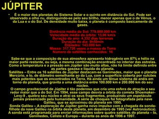 JÚPITER
• É o maior dos planetas do Sistema Solar e o quinto em distância do Sol. Pode ser
observado a olho nu, distinguindo-se pelo seu brilho, menor apenas que o de Vênus, o
da Lua e o do Sol. De densidade muito baixa, o planeta é composto basicamente de
gases.
Distância média do Sol: 778.000.000 km
Velocidade média da órbita: 13,06 km/s
Duração do ano: 4.332 dias terrenos
Duração do dia: 9h50min
Diâmetro: 143.000 km
Massa: 317,726 vezes a massa da Terra
Número de satélites conhecidos: 16
Sabe-se que a composição de sua atmosfera apresenta hidrogênio em 87% e hélio na
maior parte restante, ou seja, a mesma combinação encontrada no interior das estrelas.
Como a temperatura e a pressão em Júpiter são muito altas, não há limite definido entre
as partes gasosa e líquida do planeta.
Satélites – Entre os 16 satélites de Júpiter destacam-se Ganimedes, maior que o planeta
Mercúrio, e Io, de diâmetro semelhante ao da Lua, com a superfície coberta por vulcões
mais potentes que os encontrados na Terra. Há ainda um tênue sistema de anéis em
torno do planeta, que gravita a uma distância entre 100.000 km e 200.000 km do seu
núcleo.
O campo gravitacional de Júpiter é tão poderoso que cria uma esfera de atração a seu
redor maior que a do Sol. Em 1994, esse campo desvia a órbita do cometa Shoemaker-
Levy-9 , quebra seu núcleo e atrai os seus fragmentos, produzindo um espetáculo
jamais presenciado pela humanidade. A série de choques foi fotografada pela nave
Galileu, que se aproximou do planeta em 1995.
Sonda Galileu – A exploração de Júpiter ganha novo impulso com a chegada da sonda-
filhote da nave Galileu na órbita deste planeta, em dezembro de 1995 (ver Astronáutica).
A sonda está programada para enviar informações sobre quatro satélites do planeta – Io,
Ganimedes, Calisto e Europa – durante os anos de 1996 e 1997.
 