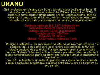 URANO
Sétimo planeta em distância do Sol e o terceiro maior do Sistema Solar . É
descoberto pelo astrônomo britânico Sir William Herschel, em 1781.
Recebe o nome do deus grego Urano, pai de Cronos (Saturno, para os
romanos). Como Júpiter e Saturno, tem um núcleo sólido, enquanto sua
atmosfera é composta principalmente de metano, hidrogênio e hélio.
Distância média do Sol: 2,871 bilhões de km
Velocidade média da órbita: 6,8 km/s
Duração do ano: 30.685 dias terrenos
Duração do dia: 10h47min
Diâmetro: 50.800 km
Massa: 14,532 vezes a massa da Terra
Rotação e satélites – Seu movimento de rotação, assim como dos seus 15
satélites, faz-se de oeste para leste, e num eixo inclinado de 98º em
relação ao plano de sua órbita. Por isso, apresenta uma característica
única no Sistema Solar: enquanto nos demais planetas o eixo de rotação é
quase perpendicular ao plano da órbita, em relação a Urano é praticamente
coincidente.
Em 1977, é detectado, ao redor do planeta, um sistema de cinco anéis de
poeira e partículas congeladas, dispostos entre 38.000 km e 51.000 km de
seu centro.
 