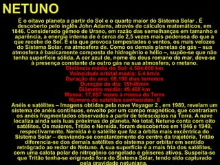 NETUNO
É o oitavo planeta a partir do Sol e o quarto maior do Sistema Solar . É
descoberto pelo inglês John Adams, através de cálculos matemáticos, em
1846. Considerado gêmeo de Urano, em razão das semelhanças em tamanho e
aparência, a energia interna de é cerca de 2,5 vezes mais poderosa do que a
que recebe do Sol. É ela que provoca tempestades e ventos, os mais velozes
do Sistema Solar, na atmosfera de. Como os demais planetas de gás – sua
atmosfera é basicamente composta de hidrogênio e hélio –, supõe-se que não
tenha superfície sólida. A cor azul de, nome do deus romano do mar, deve-se
à presença constante de outro gás na sua atmosfera, o metano.
Distância média do Sol: 4.504.000 km
Velocidade orbital média: 5,4 km/s
Duração do ano: 60.190 dias terrenos
Duração do dia: 15h48min
Diâmetro médio: 49.400 km
Massa: 17,057 vezes a massa da Terra
Número de satélites conhecidos: 8
Anéis e satélites – Imagens obtidas pela nave Voyager 2 , em 1989, revelam um
sistema de anéis contínuos, envolto por um campo magnético, que contrariam
os anéis fragmentados observados a partir de telescópios na Terra. A nave
localiza ainda seis luas próximas do planeta. No total, Netuno conta com oito
satélites. Os maiores, Tritão e Nereida, foram descobertos em 1846 e 1949,
respectivamente. Nereida é o satélite que faz a órbita mais excêntrica do
Sistema Solar – desviando-se constantemente do centro da trajetória. Tritão
diferencia-se dos demais satélites do sistema por orbitar em sentido
retrógrado ao redor de Netuno. A sua superfície é a mais fria dos satélites,
com uma calota polar de nitrogênio congelado e gêiseres ativos. Suspeita-se
que Tritão tenha-se originado fora do Sistema Solar, tendo sido capturado
pela gravidade netuniana.
 