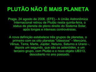 PLUTÃO NÃO É MAIS PLANETA
Praga, 24 agosto de 2006, (EFE).- A União Astronômica
Internacional retirou de Plutão nesta quinta-feira, o
status de planeta de pleno direito do Sistema Solar,
após longas e intensas controvérsias.
A nova definição estabelece três grupos de planetas, o
primeiro com os oito planetas "clássicos" - Mercúrio,
Vênus, Terra, Marte, Júpiter, Netuno, Saturno e Urano -,
depois um segundo, que são os asteróides, e um
terceiro grupo, com Plutão e o novo objeto UB313,
descoberto no ano passado.
 