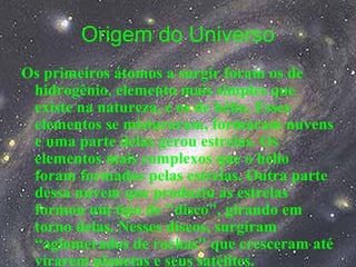 Origem do Universo
Os primeiros átomos a surgir foram os de
hidrogênio, elemento mais simples que
existe na natureza, e os de hélio. Esses
elementos se misturaram, formaram nuvens
e uma parte delas gerou estrelas. Os
elementos mais complexos que o hélio
foram formados pelas estrelas. Outra parte
dessa nuvem que produziu as estrelas
formou um tipo de "disco", girando em
torno delas. Nesses discos, surgiram
“aglomerados de rochas" que cresceram até
virarem planetas e seus satélites.
 