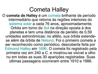 Cometa Halley
O cometa de Halley é um cometa brilhante de período
intermediário que retorna às regiões interiores do
sistema solar a cada 76 anos, aproximadamente.
Orbita em torno do Sol na direção oposta à dos
planetas e tem uma distância de periélio de 0,59
unidades astronômicas; no afélio, sua órbita estende-
se além da órbita de Netuno. Foi o primeiro cometa a
ser reconhecido como periódico, descoberta feita por
Edmond Halley em 1696. O cometa foi registrado pela
primeira vez em 240 a.C. e mostrou-se visível a olho
nu em todas as suas 30 aparições registradas. Suas
últimas passagens ocorreram entre 1910 e 1986.
 