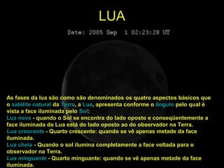 LUA
As fases da lua são como são denominados os quatro aspectos básicos que
o satélite natural da Terra, a Lua, apresenta conforme o ângulo pelo qual é
vista a face iluminada pelo Sol:
Lua nova - quando o Sol se encontra do lado oposto e conseqüentemente a
face iluminada da Lua está do lado oposto ao do observador na Terra.
Lua crescente - Quarto crescente: quando se vê apenas metade da face
iluminada.
Lua cheia - Quando o sol ilumina completamente a face voltada para o
observador na Terra.
Lua minguante - Quarto minguante: quando se vê apenas metade da face
iluminada.
 