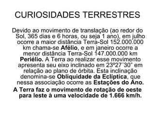 CURIOSIDADES TERRESTRES
Devido ao movimento de translação (ao redor do
Sol, 365 dias e 6 horas, ou seja 1 ano), em julho
ocorre a maior distância Terra-Sol 152.000.000
km chama-se Afélio, e em janeiro ocorre a
menor distância Terra-Sol 147.000.000 km
Periélio. A Terra ao realizar esse movimento
apresenta seu eixo inclinado em 23º27´30” em
relação ao plano de órbita. Esta inclinação
denomina-se Obliquidade da Eclíptica, que
nessa associação ocorre as Estações do Ano.
A Terra faz o movimento de rotação de oeste
para leste à uma velocidade de 1.666 km/h.
 