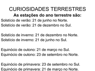 CURIOSIDADES TERRESTRES
As estações do ano terrestre são:
Solstício de verão: 21 de junho no Norte.
Solstício de verão: 21 de dezembro no Sul.
Solstício de inverno: 21 de dezembro no Norte.
Solstício de inverno: 21 de junho no Sul.
Equinócio de outono: 21 de março no Sul.
Equinócio de outono: 23 de setembro no Norte.
Equinócio de primavera: 23 de setembro no Sul.
Equinócio de primavera: 21 de março no Norte.
 