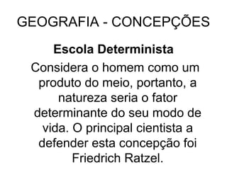 GEOGRAFIA - CONCEPÇÕES
Escola Determinista
Considera o homem como um
produto do meio, portanto, a
natureza seria o fator
determinante do seu modo de
vida. O principal cientista a
defender esta concepção foi
Friedrich Ratzel.
 