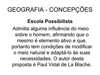 GEOGRAFIA - CONCEPÇÕES
Escola Possibilista
Admitia alguma influência do meio
sobre o homem, afirmando que o
mesmo é elemento ativo e que,
portanto tem condições de modificar
o meio natural e adaptá-lo às suas
necessidades. O autor desta
proposta é Paul Vidal de La Blache.
 