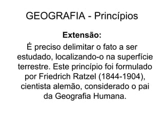 GEOGRAFIA - Princípios
Extensão:
É preciso delimitar o fato a ser
estudado, localizando-o na superfície
terrestre. Este princípio foi formulado
por Friedrich Ratzel (1844-1904),
cientista alemão, considerado o pai
da Geografia Humana.
 