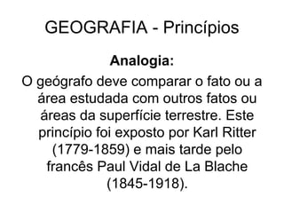 GEOGRAFIA - Princípios
Analogia:
O geógrafo deve comparar o fato ou a
área estudada com outros fatos ou
áreas da superfície terrestre. Este
princípio foi exposto por Karl Ritter
(1779-1859) e mais tarde pelo
francês Paul Vidal de La Blache
(1845-1918).
 