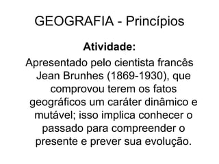 GEOGRAFIA - Princípios
Atividade:
Apresentado pelo cientista francês
Jean Brunhes (1869-1930), que
comprovou terem os fatos
geográficos um caráter dinâmico e
mutável; isso implica conhecer o
passado para compreender o
presente e prever sua evolução.
 